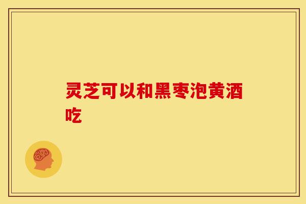 灵芝可以和黑枣泡黄酒吃