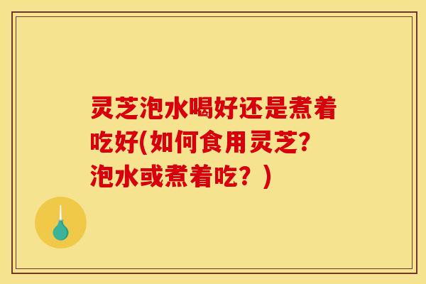 灵芝泡水喝好还是煮着吃好(如何食用灵芝?泡水或煮着吃?)
