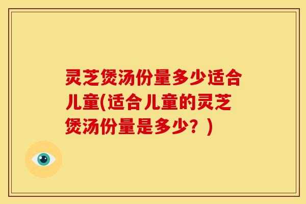 灵芝煲汤份量多少适合儿童(适合儿童的灵芝煲汤份量是多少？)