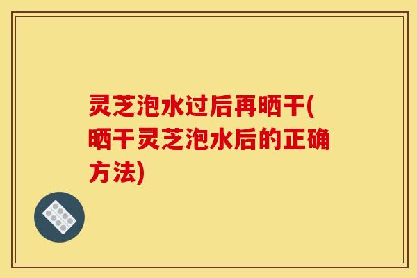 灵芝泡水过后再晒干(晒干灵芝泡水后的正确方法)
