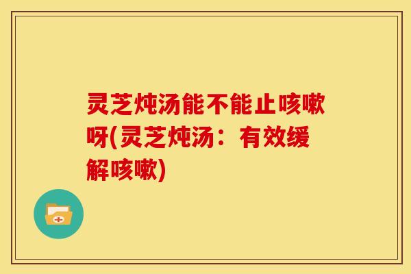 灵芝炖汤能不能止咳嗽呀(灵芝炖汤:有效缓解咳嗽)