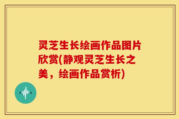 灵芝生长绘画作品图片欣赏(静观灵芝生长之美,绘画作品赏析)
