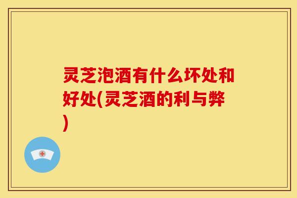灵芝泡酒有什么坏处和好处(灵芝酒的利与弊)