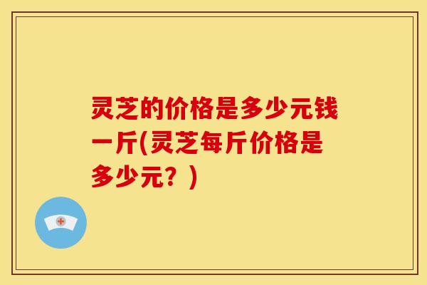 灵芝的价格是多少元钱一斤(灵芝每斤价格是多少元?)