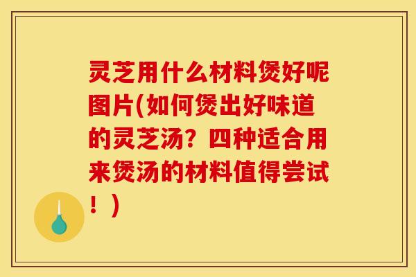 灵芝用什么材料煲好呢图片(如何煲出好味道的灵芝汤?四种适合用来煲汤的材料值得尝试!)