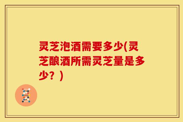 灵芝泡酒需要多少(灵芝酿酒所需灵芝量是多少?)