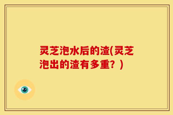 灵芝泡水后的渣(灵芝泡出的渣有多重?)