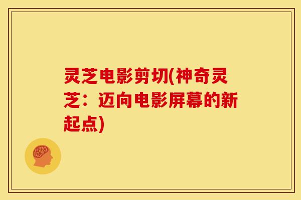 灵芝电影剪切(神奇灵芝：迈向电影屏幕的新起点)