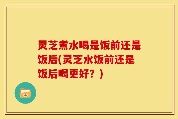 灵芝煮水喝是饭前还是饭后(灵芝水饭前还是饭后喝更好?)