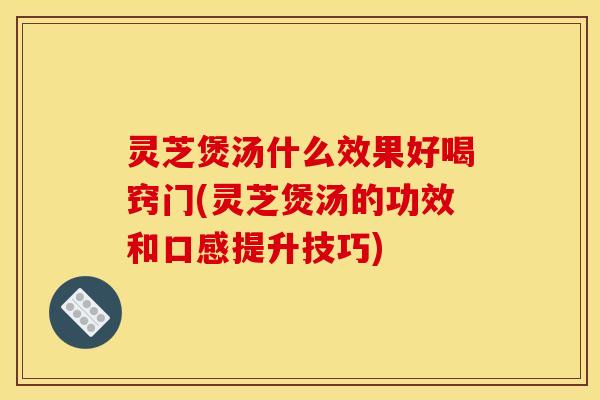 灵芝煲汤什么效果好喝窍门(灵芝煲汤的功效和口感提升技巧)