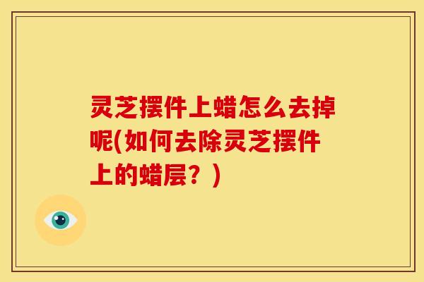 灵芝摆件上蜡怎么去掉呢(如何去除灵芝摆件上的蜡层?)