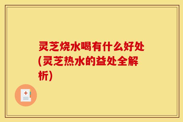灵芝烧水喝有什么好处(灵芝热水的益处全解析)