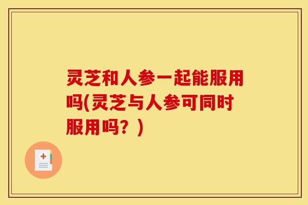 灵芝和人参一起能服用吗(灵芝与人参可同时服用吗?)