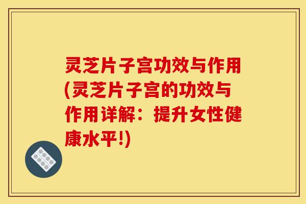 灵芝片子宫功效与作用(灵芝片子宫的功效与作用详解:提升女性健康水平!)