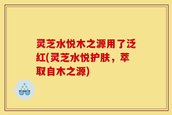 灵芝水悦木之源用了泛红(灵芝水悦护肤,萃取自木之源)