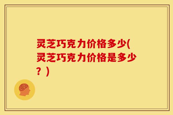 灵芝巧克力价格多少(灵芝巧克力价格是多少?)