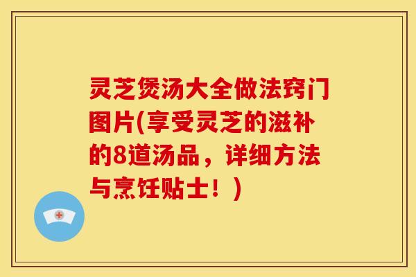 灵芝煲汤大全做法窍门图片(享受灵芝的滋补的8道汤品,详细方法与烹饪贴士!)