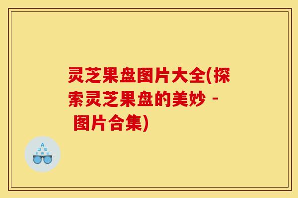 灵芝果盘图片大全(探索灵芝果盘的美妙 - 图片合集)