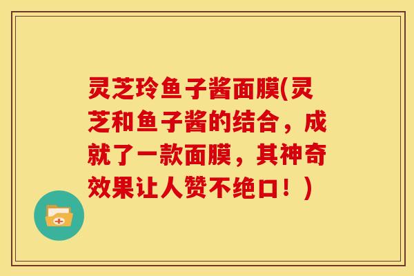 灵芝玲鱼子酱面膜(灵芝和鱼子酱的结合，成就了一款面膜，其神奇效果让人赞不绝口！)