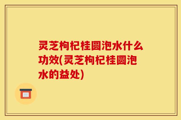 灵芝枸杞桂圆泡水什么功效(灵芝枸杞桂圆泡水的益处)