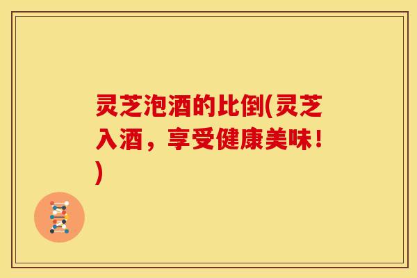 灵芝泡酒的比倒(灵芝入酒,享受健康美味!)