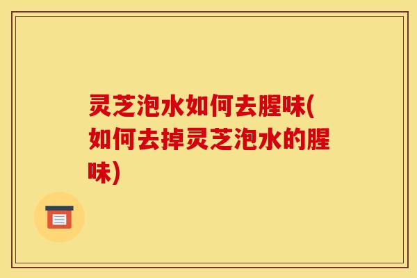 灵芝泡水如何去腥味(如何去掉灵芝泡水的腥味)