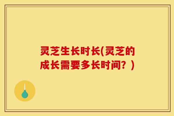 灵芝生长时长(灵芝的成长需要多长时间？)