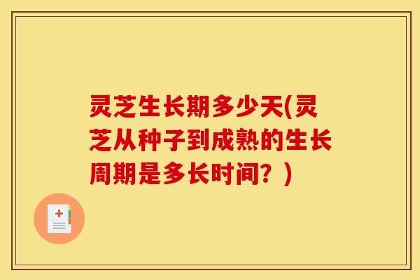 灵芝生长期多少天(灵芝从种子到成熟的生长周期是多长时间?)