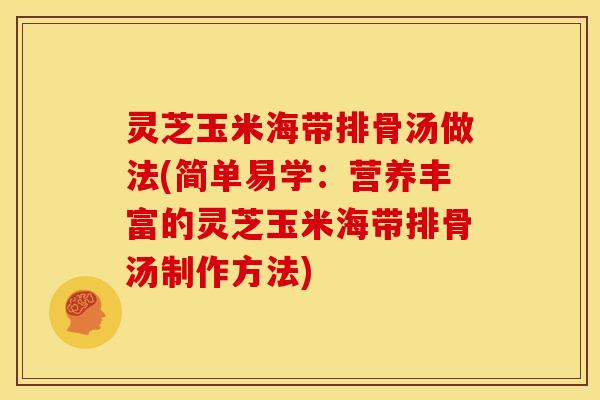 灵芝玉米海带排骨汤做法(简单易学：营养丰富的灵芝玉米海带排骨汤制作方法)
