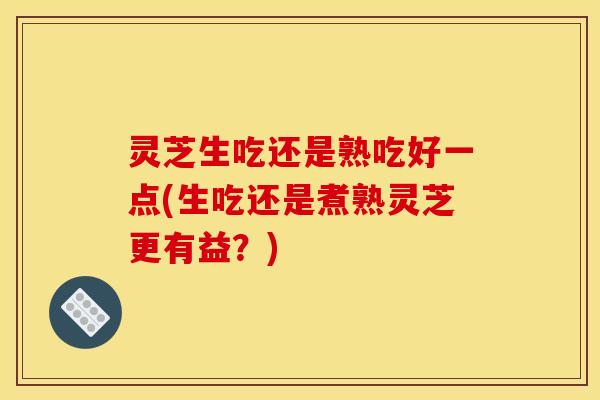 灵芝生吃还是熟吃好一点(生吃还是煮熟灵芝更有益？)