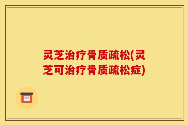 灵芝治疗骨质疏松(灵芝可治疗骨质疏松症)