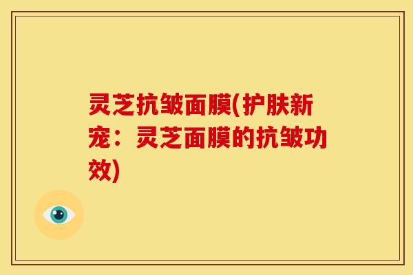 灵芝抗皱面膜(护肤新宠:灵芝面膜的抗皱功效)