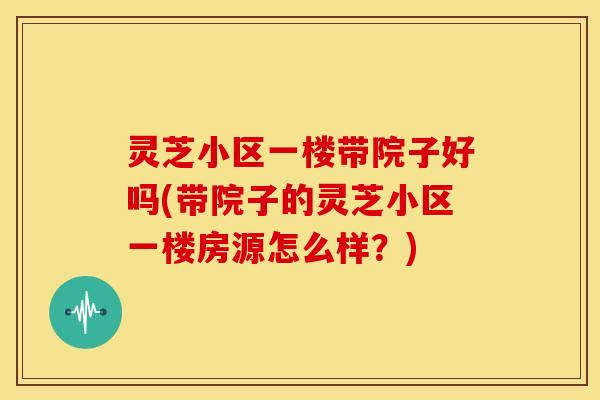 灵芝小区一楼带院子好吗(带院子的灵芝小区一楼房源怎么样?)