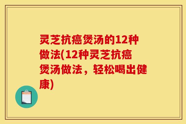 灵芝抗癌煲汤的12种做法(12种灵芝抗癌煲汤做法,轻松喝出健康)