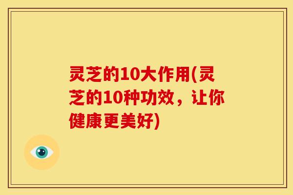 灵芝的10大作用(灵芝的10种功效,让你健康更美好)