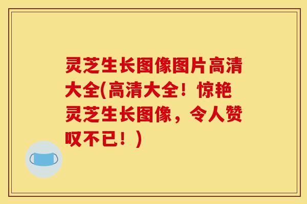 灵芝生长图像图片高清大全(高清大全！惊艳灵芝生长图像，令人赞叹不已！)