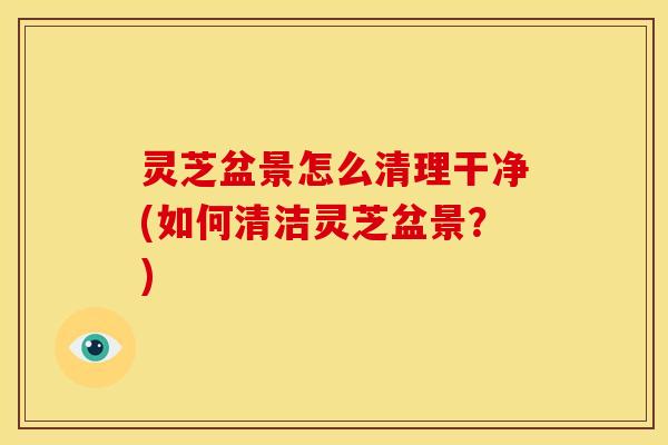 灵芝盆景怎么清理干净(如何清洁灵芝盆景？)
