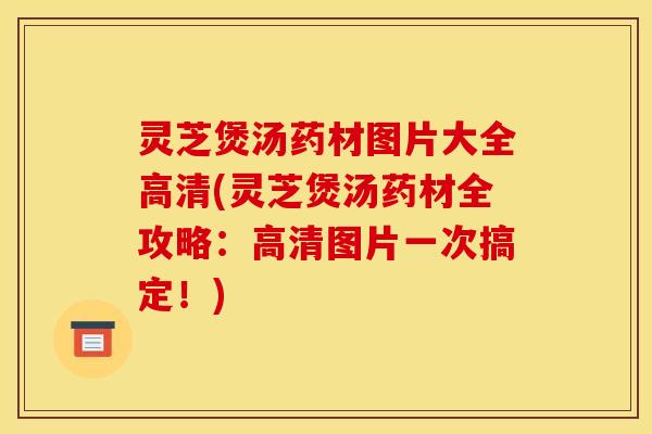 灵芝煲汤药材图片大全高清(灵芝煲汤药材全攻略：高清图片一次搞定！)