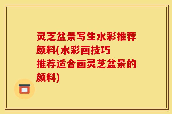灵芝盆景写生水彩推荐颜料(水彩画技巧 推荐适合画灵芝盆景的颜料)