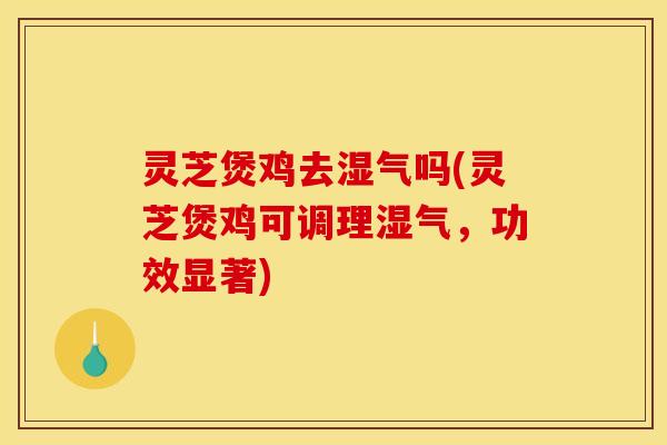灵芝煲鸡去湿气吗(灵芝煲鸡可调理湿气，功效显著)