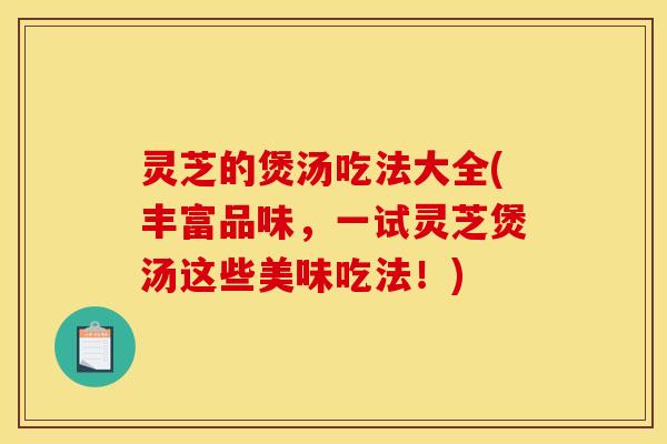 灵芝的煲汤吃法大全(丰富品味,一试灵芝煲汤这些美味吃法!)