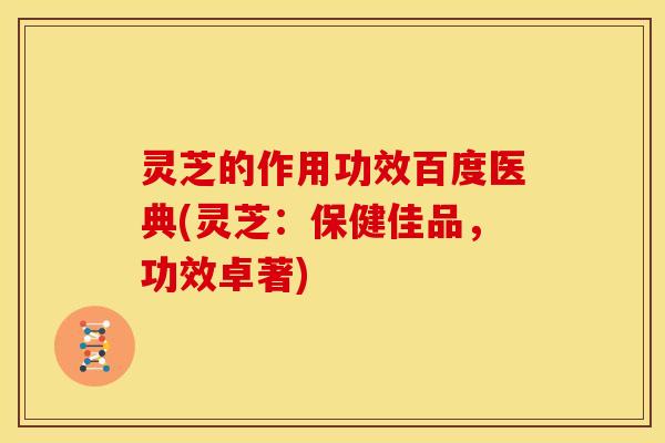 灵芝的作用功效百度医典(灵芝:保健佳品,功效卓著)
