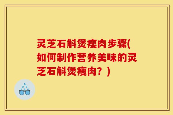灵芝石斛煲瘦肉步骤(如何制作营养美味的灵芝石斛煲瘦肉?)