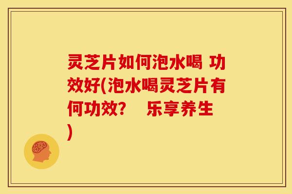 灵芝片如何泡水喝 功效好(泡水喝灵芝片有何功效? 乐享养生)