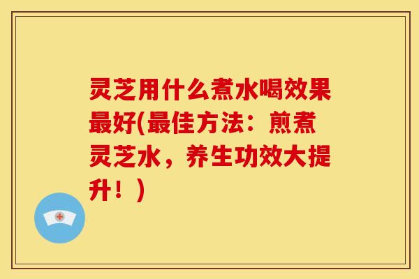 灵芝用什么煮水喝效果最好(最佳方法:煎煮灵芝水,养生功效大提升!)