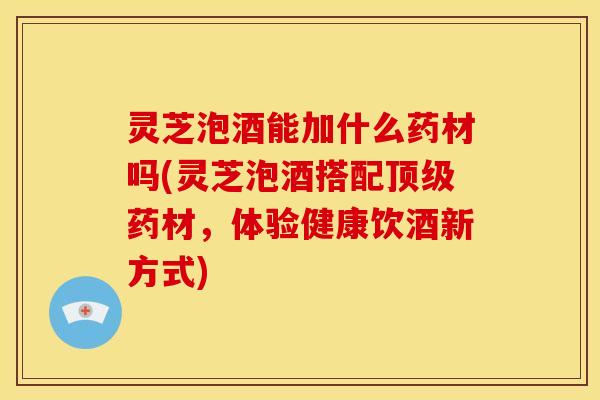 灵芝泡酒能加什么药材吗(灵芝泡酒搭配顶级药材,体验健康饮酒新方式)