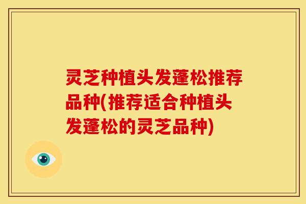 灵芝种植头发蓬松推荐品种(推荐适合种植头发蓬松的灵芝品种)