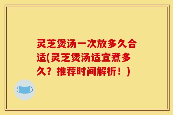 灵芝煲汤一次放多久合适(灵芝煲汤适宜煮多久?推荐时间解析!)