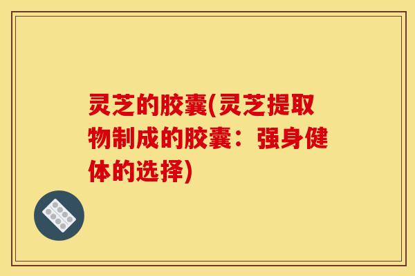 灵芝的胶囊(灵芝提取物制成的胶囊:强身健体的选择)