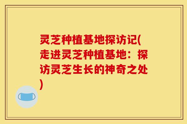 灵芝种植基地探访记(走进灵芝种植基地:探访灵芝生长的神奇之处)